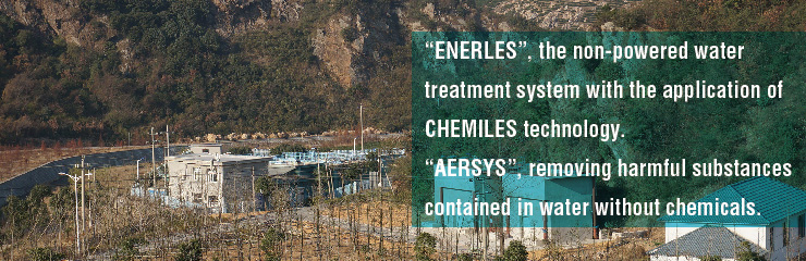 “ENERLES”, the non-powered water treatment system with the application of CHEMILES technology. “AERSYS”, removing harmful substances contained in water without chemicals.